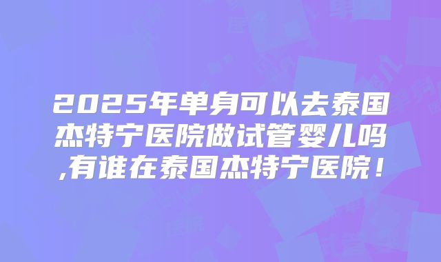 2025年单身可以去泰国杰特宁医院做试管婴儿吗,有谁在泰国杰特宁医院！