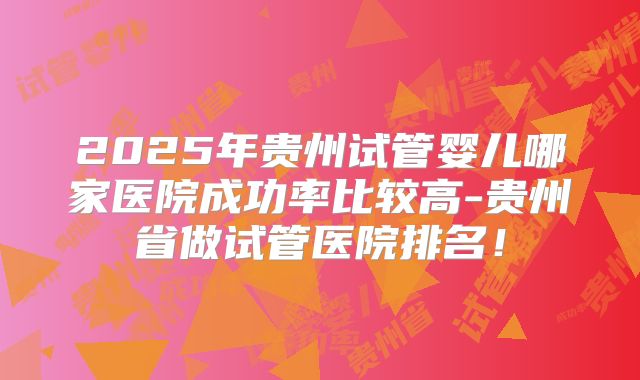 2025年贵州试管婴儿哪家医院成功率比较高-贵州省做试管医院排名！
