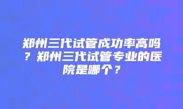 郑州三代试管成功率高吗?郑州三代试管专业的医院是哪个?