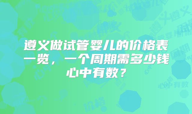 遵义做试管婴儿的价格表一览，一个周期需多少钱心中有数？