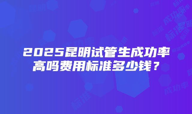 2025昆明试管生成功率高吗费用标准多少钱?