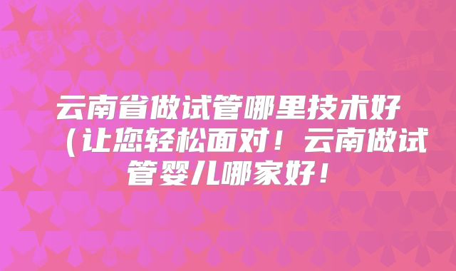 云南省做试管哪里技术好（让您轻松面对！云南做试管婴儿哪家好！