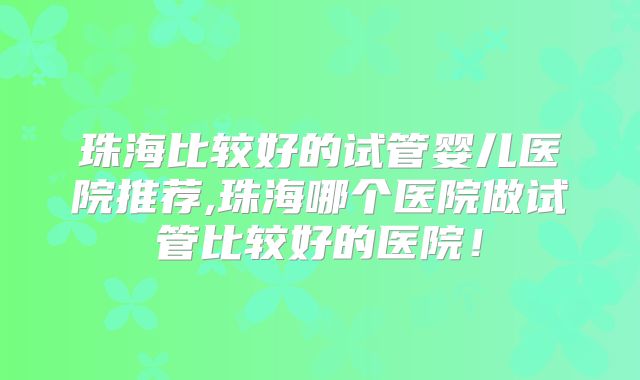 珠海比较好的试管婴儿医院推荐,珠海哪个医院做试管比较好的医院！