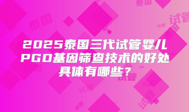 2025泰国三代试管婴儿PGD基因筛查技术的好处具体有哪些？