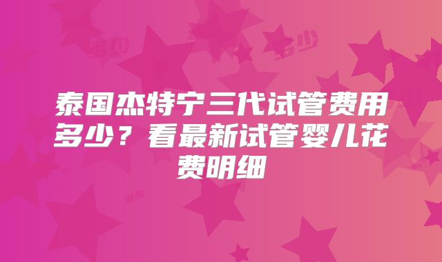 泰国杰特宁三代试管费用多少？看最新试管婴儿花费明细