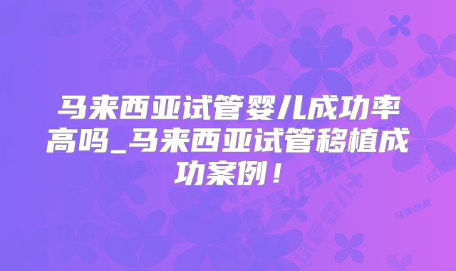 马来西亚试管婴儿成功率高吗_马来西亚试管移植成功案例！