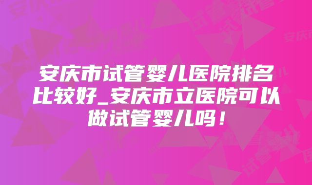 安庆市试管婴儿医院排名比较好_安庆市立医院可以做试管婴儿吗!