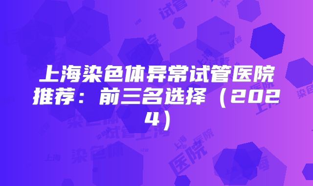 上海染色体异常试管医院推荐：前三名选择（2024）