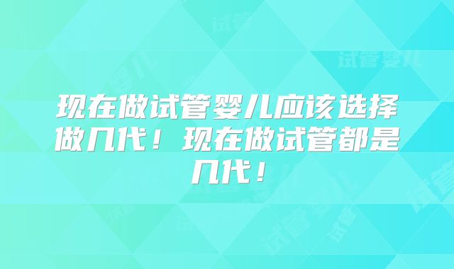 现在做试管婴儿应该选择做几代!现在做试管都是几代!