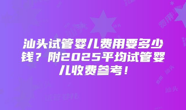 汕头试管婴儿费用要多少钱?附2025平均试管婴儿收费参考!