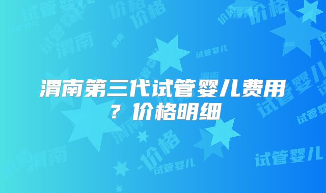 渭南第三代试管婴儿费用?价格明细