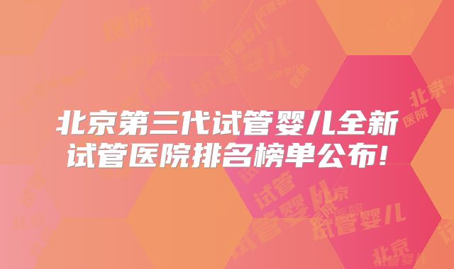 北京第三代试管婴儿全新试管医院排名榜单公布!