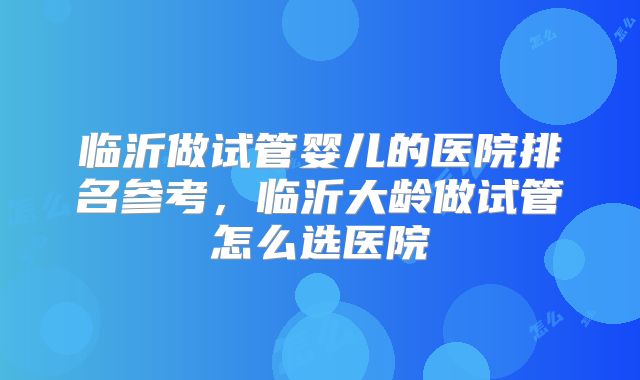 临沂做试管婴儿的医院排名参考,临沂大龄做试管怎么选医院