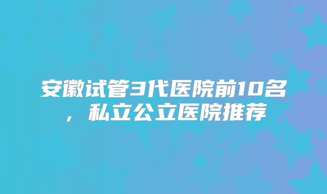 安徽试管3代医院前10名,私立公立医院推荐