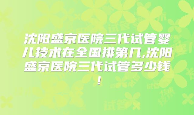 沈阳盛京医院三代试管婴儿技术在全国排第几,沈阳盛京医院三代试管多少钱！