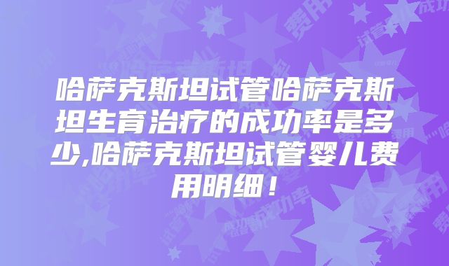 哈萨克斯坦试管哈萨克斯坦生育治疗的成功率是多少,哈萨克斯坦试管婴儿费用明细!