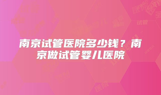 南京试管医院多少钱？南京做试管婴儿医院