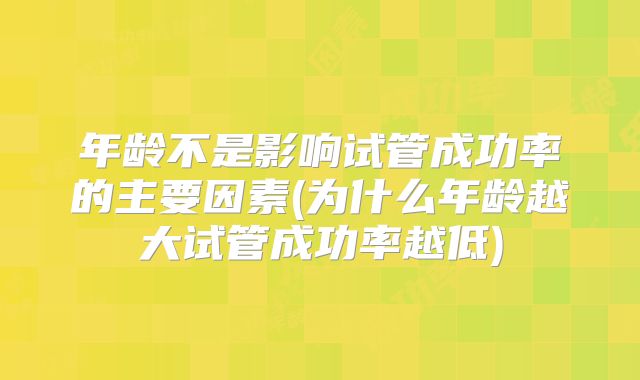 年龄不是影响试管成功率的主要因素(为什么年龄越大试管成功率越低)