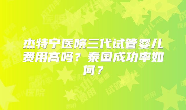 杰特宁医院三代试管婴儿费用高吗?泰国成功率如何?