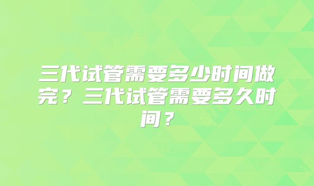 三代试管需要多少时间做完?三代试管需要多久时间?
