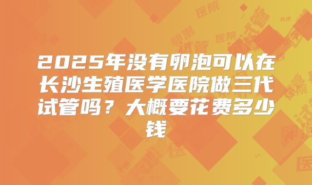2025年没有卵泡可以在长沙生殖医学医院做三代试管吗?大概要花费多少钱
