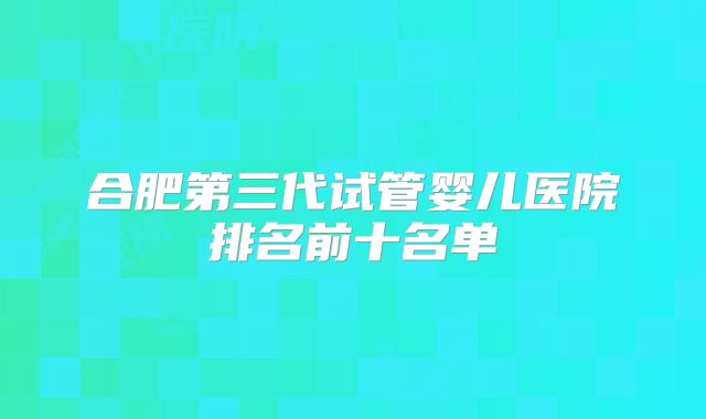 合肥第三代试管婴儿医院排名前十名单