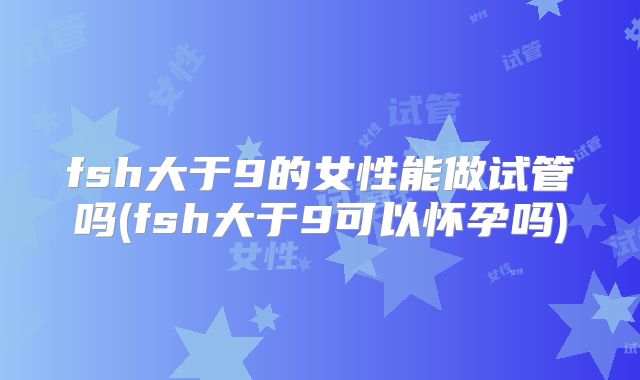 fsh大于9的女性能做试管吗(fsh大于9可以怀孕吗)