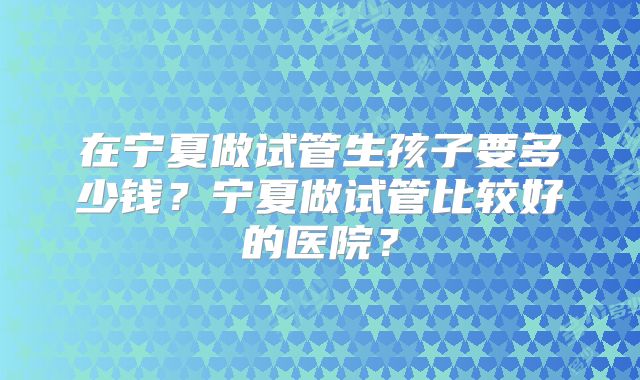 在宁夏做试管生孩子要多少钱？宁夏做试管比较好的医院？