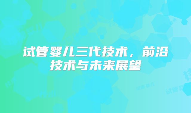 试管婴儿三代技术，前沿技术与未来展望