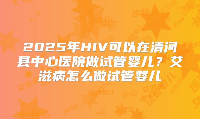 2025年HIV可以在清河县中心医院做试管婴儿?艾滋病怎么做试管婴儿