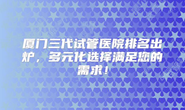 厦门三代试管医院排名出炉，多元化选择满足您的需求！