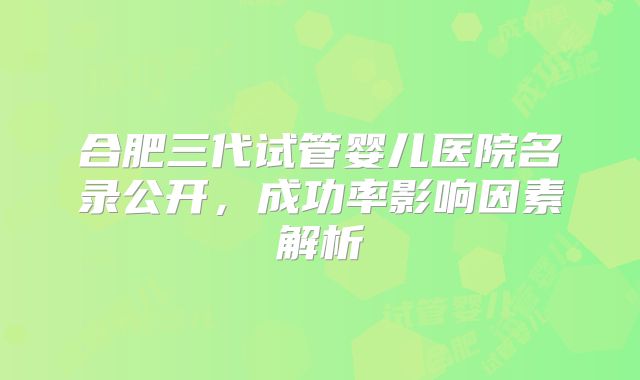 合肥三代试管婴儿医院名录公开，成功率影响因素解析