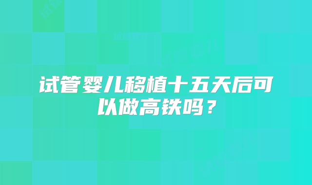 试管婴儿移植十五天后可以做高铁吗？