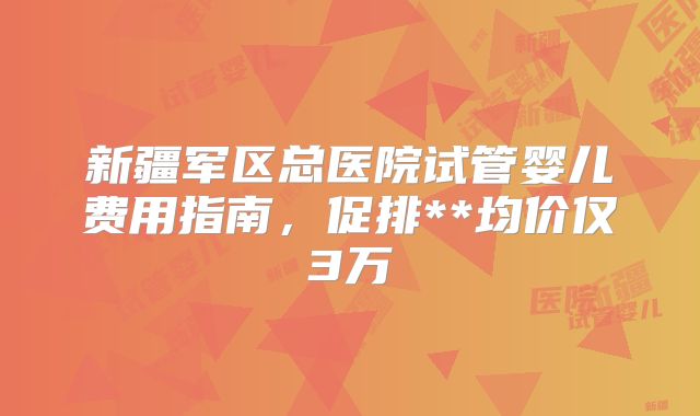 新疆军区总医院试管婴儿费用指南，促排**均价仅3万