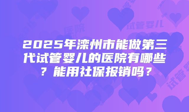 2025年滦州市能做第三代试管婴儿的医院有哪些？能用社保报销吗？