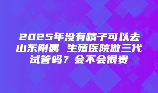 2025年没有精子可以去山东附属 生殖医院做三代试管吗？会不会很贵
