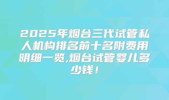 2025年烟台三代试管私人机构排名前十名附费用明细一览,烟台试管婴儿多少钱!