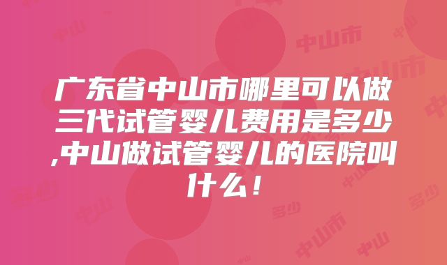 广东省中山市哪里可以做三代试管婴儿费用是多少,中山做试管婴儿的医院叫什么！