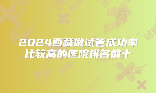 2024西藏做试管成功率比较高的医院排名前十