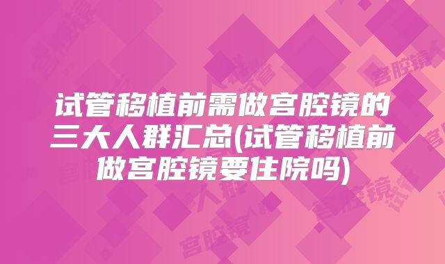 试管移植前需做宫腔镜的三大人群汇总(试管移植前做宫腔镜要住院吗)