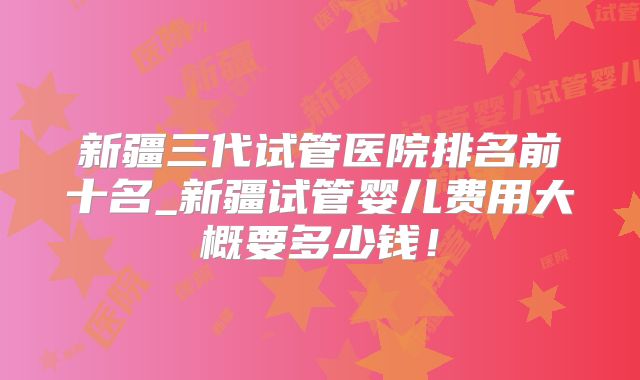 新疆三代试管医院排名前十名_新疆试管婴儿费用大概要多少钱!