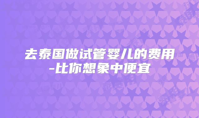 去泰国做试管婴儿的费用-比你想象中便宜