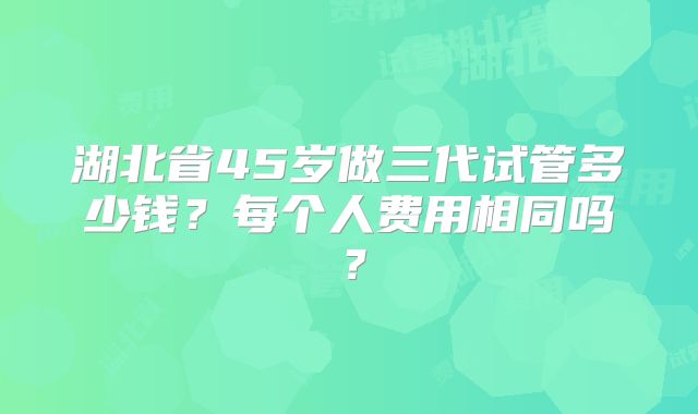 湖北省45岁做三代试管多少钱?每个人费用相同吗?