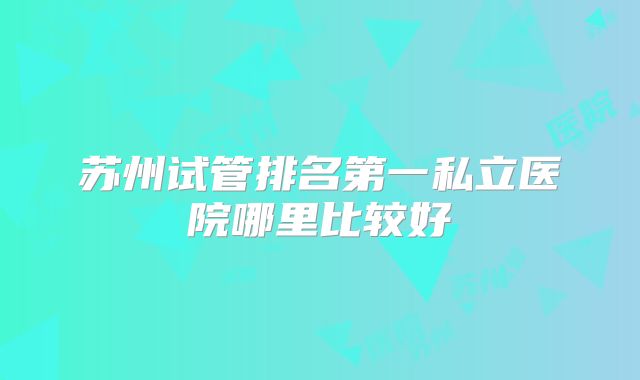 苏州试管排名第一私立医院哪里比较好