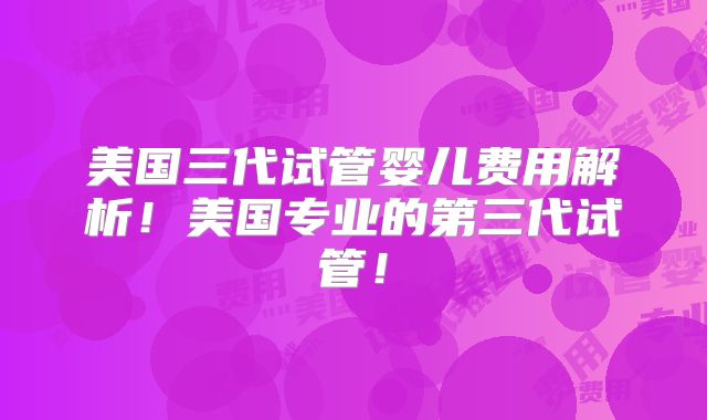 美国三代试管婴儿费用解析！美国专业的第三代试管！