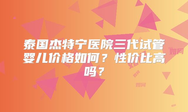 泰国杰特宁医院三代试管婴儿价格如何？性价比高吗？