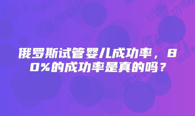 俄罗斯试管婴儿成功率，80%的成功率是真的吗？