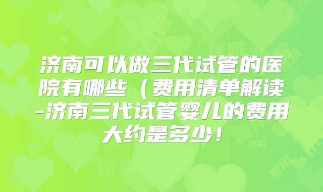济南可以做三代试管的医院有哪些(费用清单解读-济南三代试管婴儿的费用大约是多少!