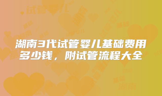 湖南3代试管婴儿基础费用多少钱,附试管流程大全