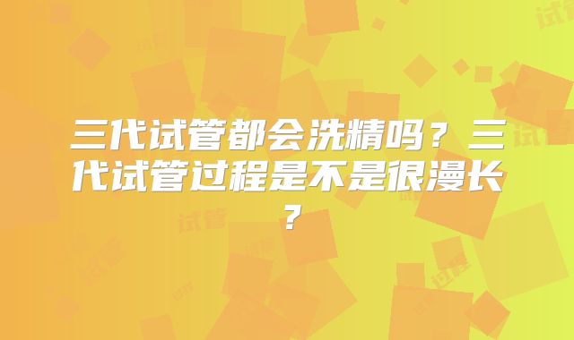 三代试管都会洗精吗?三代试管过程是不是很漫长?